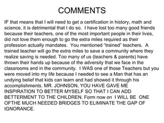 COMMENTS IF that means that I will need to get a certification in history, math and  science, it is detrimental that I do so.  I have lost too many good friends  because their teachers, one of the most important people in their lives,  did not love them enough to go the extra miles required as their  profession actually mandates.  You mentioned “trained” teachers.  A  trained teacher will go the extra miles to save a community where they  realize saving is needed. Too many of us (teachers & parents) have  thrown their hands up because of the adversity that we face in the  classrooms and in the community.  I WAS one of those Teachers but you  were moved into my life because I needed to see a Man that has an  undying belief that kids can learn and had showed it through his  accomplishments. MR. JOHNSON, YOU HAVE GAVE ME  INSPIRATION TO BETTER MYSELF SO THAT I CAN ADD  BETTERMENT TO THE CHILDREN. Form now on  I WILL BE  ONE  OFTHE MUCH NEEDED BRIDGES TO ELIMINATE THE GAP OF  IGNORANCE.  