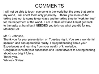 I will not be able to touch everyone in the world but the ones that are in  my world, I will affect them only positively.  I thank you so much for  taking time out to come to our class and for taking time to “work for free”  for the betterment of the world.  I am in class now and I must get back  to the tasks at hand but I NEEDED you to know what you did for me.  Maurice Bell Mr. C. Johnson,  Thank you for your presentation on Tuesday night. You are a wonderful speaker  and can appreciate reality. I enjoyed hearing about your  Experiences and learning from your wealth of knowledge.  Congratulations on your successes and I look forward to seeing/hearing  about your bright future. Thank you, Whitney O'Neal COMMENTS 