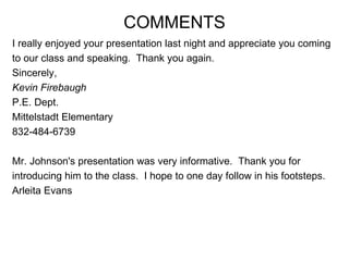 I really enjoyed your presentation last night and appreciate you coming  to our class and speaking.  Thank you again.  Sincerely,  Kevin Firebaugh   P.E. Dept.  Mittelstadt Elementary  832-484-6739  Mr. Johnson's presentation was very informative.  Thank you for  introducing him to the class.  I hope to one day follow in his footsteps. Arleita Evans COMMENTS 