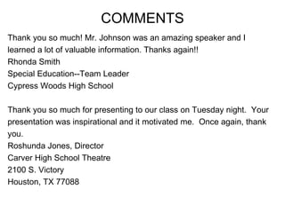 COMMENTS Thank you so much! Mr. Johnson was an amazing speaker and I  learned a lot of valuable information. Thanks again!! Rhonda Smith Special Education--Team Leader Cypress Woods High School Thank you so much for presenting to our class on Tuesday night.  Your  presentation was inspirational and it motivated me.  Once again, thank  you. Roshunda Jones, Director Carver High School Theatre 2100 S. Victory Houston, TX 77088 