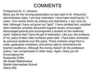 Prospective Dr. C. Johnson, Bless you for the moving presentation on last night in Dr. Kritsonis's  administration class. I am truly motivated. I have been teaching for 11  years. Your words mimic my actions and aspirations. I, too, love my  kids. Although I have not given out "gold". I have combed hair; supplied  other toiletries; privately discussed hygiene issues; encouraged  discouraged parents;and accompanied a student on the maternity  ward. I believe that I have the gift of motivation. Like you, the evidence  of my years of labor often surfaces years later. I have been contacted  by previous students over the years. Those contacts range from e- mails, graduation invitations, and phone calls to nominations for  teacher excellence. Although the money doesn't do the profession  justice, I am compensated in other ways. Again, bless you for  encouraging me! Roshanda Griffin 5th Grade Mathematics Stehlik Intermediate School Aldine ISD COMMENTS 
