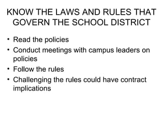 KNOW THE LAWS AND RULES THAT GOVERN THE SCHOOL DISTRICT Read the policies Conduct meetings with campus leaders on policies Follow the rules Challenging the rules could have contract implications 