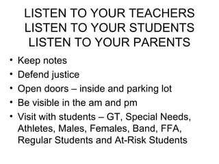 LISTEN TO YOUR TEACHERS LISTEN TO YOUR STUDENTS LISTEN TO YOUR PARENTS Keep notes Defend justice Open doors – inside and parking lot Be visible in the am and pm Visit with students – GT, Special Needs, Athletes, Males, Females, Band, FFA, Regular Students and At-Risk Students 