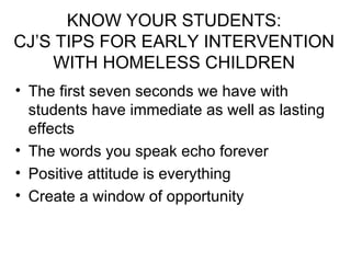 KNOW YOUR STUDENTS: CJ’S TIPS FOR EARLY INTERVENTION WITH HOMELESS CHILDREN The first seven seconds we have with students have immediate as well as lasting effects The words you speak echo forever Positive attitude is everything Create a window of opportunity 