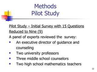 Methods Pilot Study Pilot Study – Initial Survey with 15 Questions Reduced to Nine (9) A panel of experts reviewed the  survey: An executive director of guidance and  counseling Two university professors Three middle school counselors Two high school mathematics  teachers 