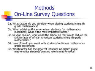 Methods On-Line Survey Questions 3a. What factors do you consider when placing students in eighth grade mathematics? 3b. When advising African American students for mathematics placement, what is the most important factor? 3c. In your opinion, what could the school do that would reduce the failure rates of African American students in eighth grade mathematics? 3d. How often do you meet with students to discuss mathematics grade placement? 3e. Which factor has the greatest influence on eighth grade mathematics students’ passing rate in mathematics? 