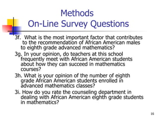 Methods  On-Line Survey Questions 3f.  What is the most important factor that contributes  to the recommendation of African American males to eighth grade advanced mathematics?  3g. In your opinion, do teachers at this school frequently meet with African American students about how they can succeed in mathematics courses? 3h. What is your opinion of the number of eighth grade African American students enrolled in advanced mathematics classes? 3i. How do you rate the counseling department in dealing with African American eighth grade students in mathematics? 