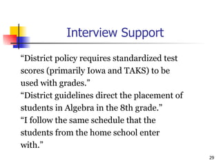 Interview Support “ District policy requires standardized test  scores (primarily Iowa and TAKS) to be  used with grades.”  “ District guidelines direct the placement of  students in Algebra in the 8th grade.” “ I follow the same schedule that the  students from the home school enter  with.” 