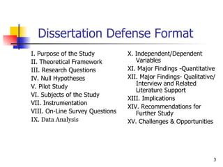 Dissertation Defense Format I. Purpose of the Study II. Theoretical Framework III. Research Questions IV. Null Hypotheses V. Pilot Study VI. Subjects of the Study VII. Instrumentation VIII. On-Line Survey Questions IX. Data Analysis X. Independent/Dependent Variables XI. Major Findings -Quantitative XII. Major Findings- Qualitative/Interview and Related Literature Support XIII. Implications XIV. Recommendations for Further Study XV. Challenges & Opportunities 