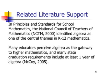 Related Literature Support In Principles and Standards for School  Mathematics, the National Council of Teachers of  Mathematics (NCTM, 2000) identified algebra as  one of the central themes in K-12 mathematics.  Many educators perceive algebra as the gateway  to higher mathematics, and many state  graduation requirements include at least 1 year of  algebra (McCoy, 2005).  