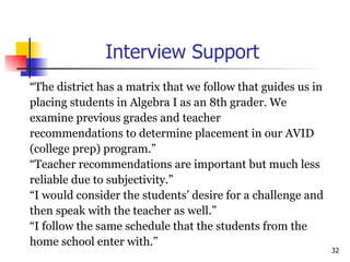 Interview Support “ The district has a matrix that we follow that guides us in  placing students in Algebra I as an 8th grader. We  examine previous grades and teacher  recommendations to determine placement in our AVID  (college prep) program.”  “ Teacher recommendations are important but much less  reliable due to subjectivity.”  “ I would consider the students’ desire for a challenge and  then speak with the teacher as well.”  “ I follow the same schedule that the students from the  home school enter with.” 