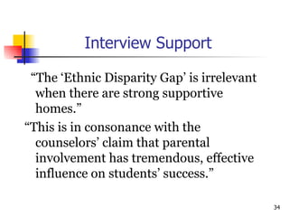 Interview Support “ The ‘Ethnic Disparity Gap’ is irrelevant when there are strong supportive homes.”  “ This is in consonance with the counselors’ claim that parental involvement has tremendous, effective influence on students’ success.” 