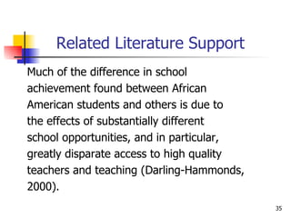 Related Literature Support Much of the difference in school  achievement found between African  American students and others is due to  the effects of substantially different  school opportunities, and in particular, greatly disparate access to high quality  teachers and teaching (Darling-Hammonds,  2000). 