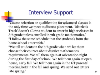 Interview Support “ Course selection or qualification for advanced classes is  the only time we meet to discuss placement. ‘District’s  Track’ doesn’t allow a student to enter in higher classes in  8th grade unless enrolled in 7th grade mathematics.”  “ I follow the same schedule that the student’s from the  home school enter with.” “ We tell students in the 6th grade when we let them  choose their courses about district mathematics  requirements. We tell them again at orientation night  during the first day of school. We tell them again at open  house, early fall. We tell them again in the GT parents’  meeting held in the fall and spring. We send out letters  late spring.” 