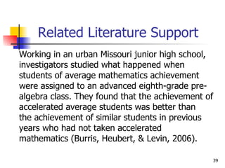 Related Literature Support Working in an urban Missouri junior high school,  investigators studied what happened when  students of average mathematics achievement  were assigned to an advanced eighth-grade pre- algebra class. They found that the achievement of accelerated average students was better than  the achievement of similar students in previous  years who had not taken accelerated  mathematics (Burris, Heubert, & Levin, 2006).  