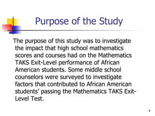 Purpose of the Study The purpose of this study was to investigate the impact that high school mathematics scores and courses had on the Mathematics TAKS Exit-Level performance of African American students. Some middle school counselors were surveyed to investigate factors that contributed to African American students’ passing the Mathematics TAKS Exit-Level Test.  