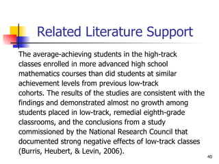 Related Literature Support The average-achieving students in the high-track  classes enrolled in more advanced high school  mathematics courses than did students at similar achievement levels from previous low-track  cohorts. The results of the studies are consistent with the  findings and demonstrated almost no growth among  students placed in low-track, remedial eighth-grade  classrooms, and the conclusions from a study  commissioned by the National Research Council that  documented strong negative effects of low-track classes  (Burris, Heubert, & Levin, 2006). 