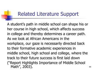 Related Literature Support A student’s path in middle school can shape his or her course in high school, which affects success  in college and thereby determines a career path. As we look at African Americans in the  workplace, our gaze is necessarily directed back to their formative academic experiences in  middle school, high school and college, where the track to their future success is first laid down  (“Report Highlights Importance of Middle School Math”, 2003). 