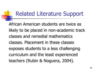 Related Literature Support African American students are twice as  likely to be placed in non-academic track  classes and remedial mathematics  classes. Placement in these classes  exposes students to a less challenging  curriculum and the least experienced  teachers (Rubin & Noguera, 2004).  
