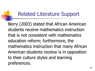 Related Literature Support Berry (2003) stated that African American  students receive mathematics instruction  that is not consistent with mathematics  education reform; furthermore, the  mathematics instruction that many African American students receive is in opposition  to their culture styles and learning  preferences. 