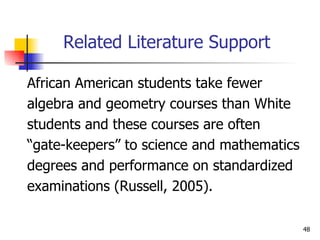 Related Literature Support African American students take fewer  algebra and geometry courses than White  students and these courses are often  “gate-keepers” to science and mathematics  degrees and performance on standardized  examinations (Russell, 2005). 