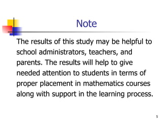 Note The results of this study may be helpful to  school administrators, teachers, and  parents. The results will help to give  needed attention to students in terms of proper placement in mathematics courses  along with support in the learning process. 