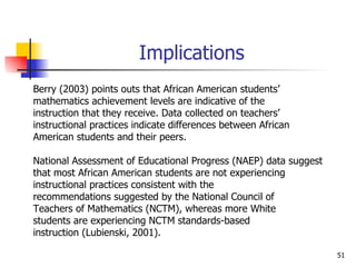 Implications Berry (2003) points outs that African American students’  mathematics achievement levels are indicative of the  instruction that they receive. Data collected on teachers’  instructional practices indicate differences between African American students and their peers.  National Assessment of Educational Progress (NAEP) data suggest  that most African American students are not experiencing  instructional practices consistent with the  recommendations suggested by the National Council of Teachers of Mathematics (NCTM), whereas more White  students are experiencing NCTM standards-based  instruction (Lubienski, 2001).  