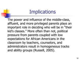 Implications The power and influence of the middle-class,  affluent, and more privileged parents plays an  important role in deciding who will be in “their  kid’s classes.” More often than not, political  pressure from parents coupled with low  expectations for African Americans in the  classroom by teachers, counselors, and  administrators result in homogeneous tracks  and ability groups (Russell, 2005). 