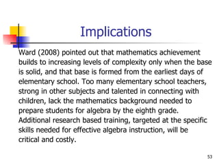 Implications Ward (2008) pointed out that mathematics achievement  builds to increasing levels of complexity only when the base  is solid, and that base is formed from the earliest days of  elementary school. Too many elementary school teachers, strong in other subjects and talented in connecting with  children, lack the mathematics background needed to  prepare students for algebra by the eighth grade.  Additional research based training, targeted at the specific skills needed for effective algebra instruction, will be  critical and costly.  