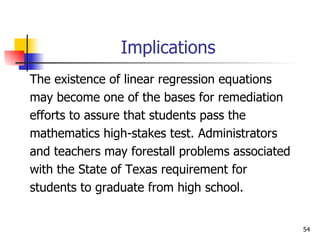 Implications The existence of linear regression equations  may become one of the bases for remediation  efforts to assure that students pass the  mathematics high-stakes test. Administrators  and teachers may forestall problems associated  with the State of Texas requirement for  students to graduate from high school. 