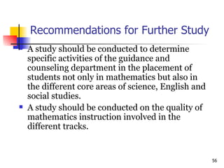 Recommendations for Further Study A study should be conducted to determine specific activities of the guidance and counseling department in the placement of students not only in mathematics but also in the different core areas of science, English and social studies. A study should be conducted on the quality of mathematics instruction involved in the different tracks. 