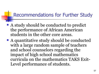 Recommendations for Further Study A study should be conducted to predict the performance of African American students in the other core areas.  A quantitative study should be conducted with a large random sample of teachers and school counselors regarding the impact of high school mathematics curricula on the mathematics TAKS Exit-Level performance of students. 