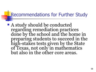 Recommendations for Further Study A study should be conducted regarding remediation practices done by the school and the home in preparing students to succeed in the high-stakes tests given by the State of Texas, not only in mathematics but also in the other core areas.  