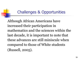 Challenges & Opportunities Although African Americans have  increased their participation in  mathematics and the sciences within the  last decade, it is important to note that  these advances are still miniscule when  compared to those of White students  (Russell, 2005). 