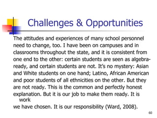 Challenges & Opportunities The attitudes and experiences of many school personnel need to change, too. I have been on campuses and in  classrooms throughout the state, and it is consistent from  one end to the other: certain students are seen as algebra- ready, and certain students are not. It’s no mystery: Asian and White students on one hand; Latino, African American and poor students of all ethnicities on the other. But they are not ready. This is the common and perfectly honest  explanation. But it is our job to make them ready. It is work we have chosen. It is our responsibility (Ward, 2008). 