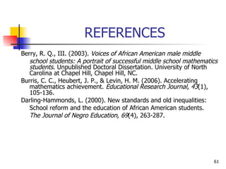 REFERENCES Berry, R. Q., III. (2003).  Voices of African American male middle  school students: A portrait of successful middle school mathematics students . Unpublished Doctoral Dissertation. University of North Carolina at Chapel Hill, Chapel Hill, NC. Burris, C. C., Heubert, J. P., & Levin, H. M. (2006). Accelerating mathematics achievement.  Educational Research Journal, 43 (1), 105-136. Darling-Hammonds, L. (2000). New standards and old inequalities:  School reform and the education of African American students.  The Journal of Negro Education ,  69 (4), 263-287.   