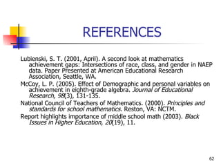 REFERENCES Lubienski, S. T. (2001, April). A second look at mathematics achievement gaps: Intersections of race, class, and gender in NAEP data. Paper Presented at American Educational Research Association, Seattle, WA.   McCoy, L. P. (2005). Effect of Demographic and personal variables on achievement in eighth-grade algebra.  Journal of Educational Research, 98 (3), 131-135.   National Council of Teachers of Mathematics. (2000).  Principles and standards for school mathematics.  Reston, VA: NCTM. Report highlights importance of middle school math (2003).  Black Issues in Higher Education ,  20 (19), 11.  