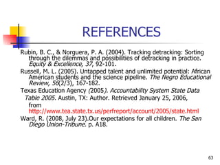 REFERENCES Rubin, B. C., & Norguera, P. A. (2004).  Tracking detracking: Sorting through the dilemmas and possibilities of detracking in practice.  Equity & Excellence, 37 , 92-101. Russell, M. L. (2005). Untapped talent and unlimited potential: African American students and the science pipeline.  The Negro Educational Review,   56 (2/3), 167-182. Texas Education Agency  ( 2005 ). Accountability System State Data Table 2005.  Austin, TX: Author. Retrieved January 25, 2006,  from  http://www.tea.state.tx.us/perfreport/account/2005/state.html   Ward, R. (2008, July 23).Our expectations for all children.  The San Diego Union-Tribune.  p. A18. 
