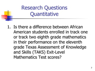 Research Questions Quantitative 1.  Is there a difference between African American students enrolled in track one or track two eighth grade mathematics in their performance on the eleventh grade Texas Assessment of Knowledge and Skills (TAKS) Exit-Level Mathematics Test scores? 