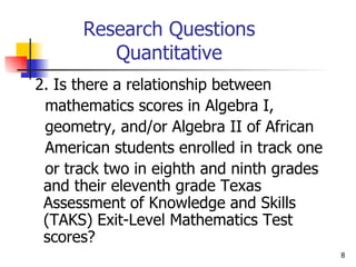 Research Questions Quantitative 2. Is there a relationship between  mathematics scores in Algebra I,  geometry, and/or Algebra II of African  American students enrolled in track one  or track two in eighth and ninth grades  and their eleventh grade Texas Assessment of Knowledge and Skills (TAKS) Exit-Level Mathematics Test scores?  