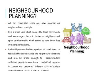 NEIGHBOURHOOD
PLANNING?
• All the residential units are now planned on
neighbourhood principle.
• It is a small unit which serves the local community
and encourages them to foster a neighbourhood
spirit or relationship which seems to have been lost
in the modern city life.
• It should possess the best qualities of small town to
facilitate the acquaintance and neighbourly relations
and also be broad enough to accommodate
sufficient people to enable each individual to come
in contact with people of different strata of society
 