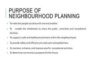 PURPOSE OF
NEIGHBOURHOOD PLANNING
 Tomake the people socialize with oneand another.
 To enable the inhabitants to share the public amenities and recreational
facilities.
 To support a safe and healthyenvironment within the neighbourhood.
 To provide safety and efficiency to road users and pedestrians.
 To maintain, enhance, and improve area for recreational activities.
 To determine community’s prospects forthe future.
 