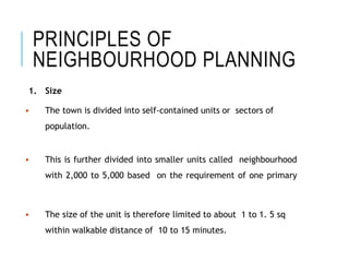 PRINCIPLES OF
NEIGHBOURHOOD PLANNING
1. Size
 The town is divided into self-contained units or sectors of
population.
 This is further divided into smaller units called neighbourhood
with 2,000 to 5,000 based on the requirement of one primary
 The size of the unit is therefore limited to about 1 to 1. 5 sq
within walkable distance of 10 to 15 minutes.
 