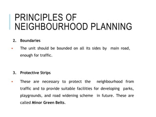PRINCIPLES OF
NEIGHBOURHOOD PLANNING
2. Boundaries
 The unit should be bounded on all its sides by main road,
enough for traffic.
3. Protective Strips
 These are necessary to protect the neighbourhood from
traffic and to provide suitable facilities for developing parks,
playgrounds, and road widening scheme in future. These are
called Minor Green Belts.
 