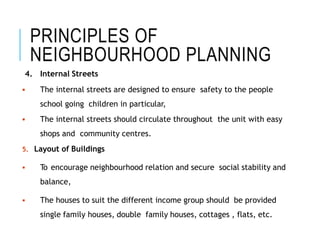 PRINCIPLES OF
NEIGHBOURHOOD PLANNING
4. Internal Streets
 The internal streets are designed to ensure safety to the people
school going children in particular,
 The internal streets should circulate throughout the unit with easy
shops and community centres.
5. Layout of Buildings
 To encourage neighbourhood relation and secure social stability and
balance,
 The houses to suit the different income group should be provided
single family houses, double family houses, cottages , flats, etc.
 