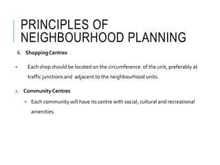 PRINCIPLES OF
NEIGHBOURHOOD PLANNING
6. ShoppingCentres
 Each shop should be located on the circumference of the unit, preferably at
traffic junctions and adjacent to the neighbourhood units.
7. CommunityCentres
 Each community will have its centre with social, cultural and recreational
amenities.
 