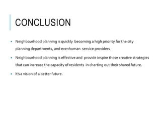 CONCLUSION
 Neighbourhood planning is quickly becoming a high priority for the city
planning departments, and evenhuman service providers
 Neighbourhood planning is effective and provide inspire those creative strategies
that can increase the capacity ofresidents in charting out their sharedfuture.
 It’sa vision of a better future.
 