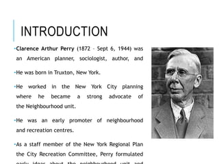 INTRODUCTION
•Clarence Arthur Perry (1872 – Sept 6, 1944) was
an American planner, sociologist, author, and
•He was born in Truxton, New York.
•He worked in the New York City planning
where he became a strong advocate of
the Neighbourhood unit.
•He was an early promoter of neighbourhood
and recreation centres.
•As a staff member of the New York Regional Plan
the City Recreation Committee, Perry formulated
 