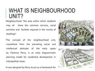 WHAT IS NEIGHBOURHOOD
UNIT?
•Neighbourhood “the area within which residents
may all share the common services, social
activities and facilities required in the vicinity of
dwellings”
•The concept of the neighbourhood unit,
crystallised from the prevailing social and
intellectual attitudes of the early 1900s
by Clarence Perry, is an early diagrammatic
planning model for residential development in
metropolitan areas.
•It was designed by Perry to act as a framework for
 
