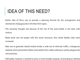 IDEA OF THIS NEED?
•Earlier idea of Perry was to provide a planning formula for the arrangement and
distribution of playgrounds in the NewYork region.
•The necessity thought was because of the rise of the auto-mobile in the early 20th
century.
•Road sense was not proper with the social conscious, thus street fatality rates were
increased.
•Idea was to generate islands locked amidst a wide sea of vehicular traffic, a dangerous
obstacle which prevented children (and adults) from safely walking to nearby playgrounds
and amenities.
•Ultimately, however, it evolved to serve a much broader purpose, of providing an identity
 